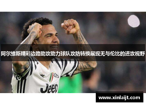 阿尔维斯精彩边路助攻助力球队攻防转换展现无与伦比的进攻视野