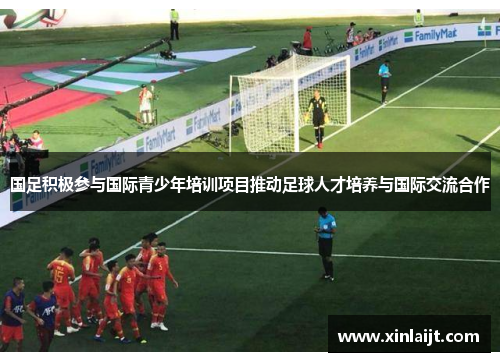国足积极参与国际青少年培训项目推动足球人才培养与国际交流合作