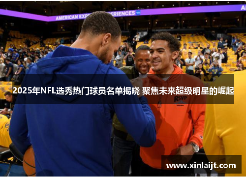 2025年NFL选秀热门球员名单揭晓 聚焦未来超级明星的崛起