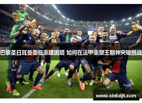 巴黎圣日耳曼面临重建困境 如何在法甲重塑王朝并突破挑战