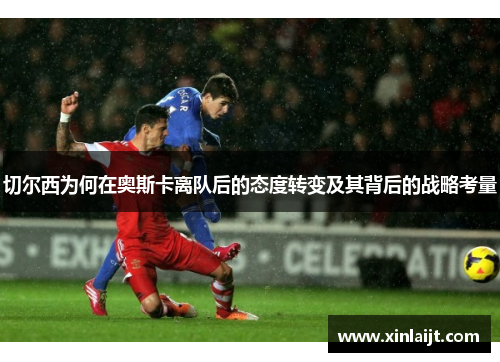 切尔西为何在奥斯卡离队后的态度转变及其背后的战略考量