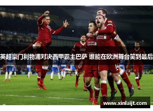 英超豪门利物浦对决西甲霸主巴萨 谁能在欧洲舞台笑到最后
