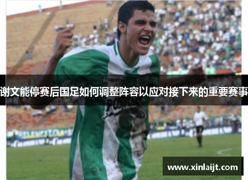 谢文能停赛后国足如何调整阵容以应对接下来的重要赛事
